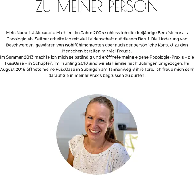 ZU MEINER PERSON   Mein Name ist Alexandra Mathieu. Im Jahre 2006 schloss ich die dreijährige Berufslehre als Podologin ab. Seither arbeite ich mit viel Leidenschaft auf diesem Beruf. Die Linderung von Beschwerden, gewähren von Wohlfühlmomenten aber auch der persönliche Kontakt zu den Menschen bereiten mir viel Freude. Im Sommer 2013 machte ich mich selbständig und eröffnete meine eigene Podologie-Praxis - die FussOase - in Schüpfen. Im Frühling 2018 sind wir als Familie nach Subingen umgezogen. Im August 2018 öffnete meine FussOase in Subingen am Tannenweg 8 ihre Tore. Ich freue mich sehr darauf Sie in meiner Praxis begrüssen zu dürfen.