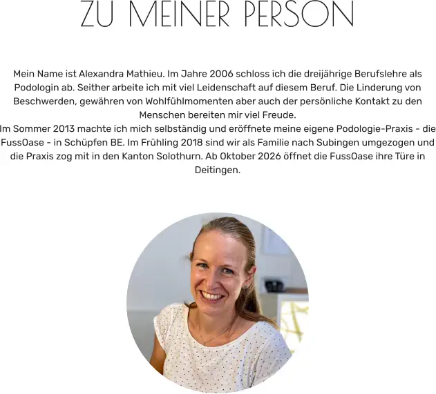 ZU MEINER PERSON   Mein Name ist Alexandra Mathieu. Im Jahre 2006 schloss ich die dreijährige Berufslehre als Podologin ab. Seither arbeite ich mit viel Leidenschaft auf diesem Beruf. Die Linderung von Beschwerden, gewähren von Wohlfühlmomenten aber auch der persönliche Kontakt zu den Menschen bereiten mir viel Freude. Im Sommer 2013 machte ich mich selbständig und eröffnete meine eigene Podologie-Praxis - die FussOase - in Schüpfen BE. Im Frühling 2018 sind wir als Familie nach Subingen umgezogen und die Praxis zog mit in den Kanton Solothurn. Ab Oktober 2026 öffnet die FussOase ihre Türe in Deitingen.